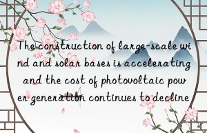 the construction of large-scale wind and solar bases is accelerating  and the cost of photovoltaic power generation continues to decline