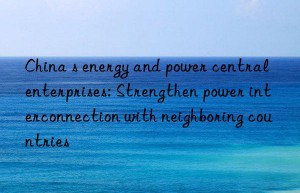 china s energy and power central enterprises: strengthen power interconnection with neighboring countries