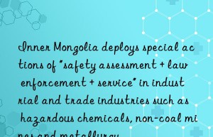 inner mongolia deploys special actions of “safety assessment + law enforcement + service” in industrial and trade industries such as hazardous chemicals, non-coal mines and metallurgy