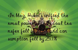 in may, hubei’s unified thermal power plant’s coal transfer fell by 21.8% and consumption fell by 25.1%
