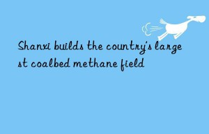shanxi builds the country’s largest coalbed methane field