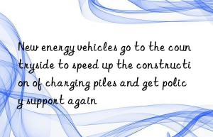new energy vehicles go to the countryside to speed up the construction of charging piles and get policy support again