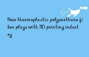 new thermoplastic polyurethane fiber plays with 3d printing industry