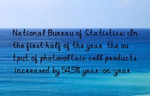national bureau of statistics: in the first half of the year  the output of photovoltaic cell products increased by 54.5% year-on-year