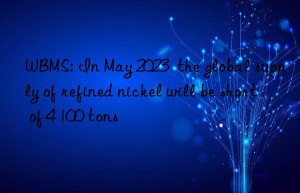 wbms: in may 2023  the global supply of refined nickel will be short of 4 100 tons
