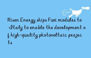 risen energy ships fuxi modules to italy to enable the development of high-quality photovoltaic projects