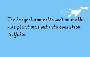 the largest domestic sodium methoxide plant was put into operation in yulin