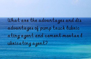 what are the advantages and disadvantages of pump truck lubricating agent and cement mortar lubricating agent?