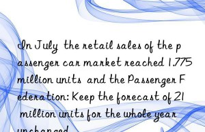 in july  the retail sales of the passenger car market reached 1.775 million units  and the passenger federation: keep the forecast of 21 million units for the whole year unchanged