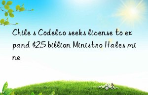 chile s codelco seeks license to expand $2.5 billion ministro hales mine