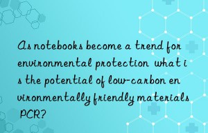 as notebooks become a trend for environmental protection  what is the potential of low-carbon environmentally friendly materials pcr?