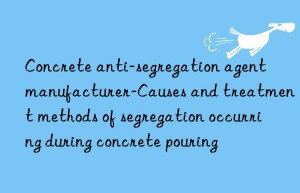 concrete anti-segregation agent manufacturer-causes and treatment methods of segregation occurring during concrete pouring