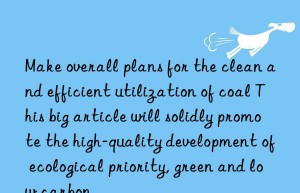 make overall plans for the clean and efficient utilization of coal this big article will solidly promote the high-quality development of ecological priority, green and low carbon