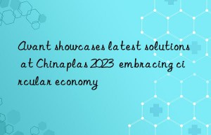 avant showcases latest solutions at chinaplas 2023  embracing circular economy