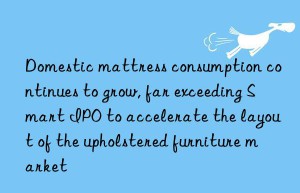 domestic mattress consumption continues to grow, far exceeding smart ipo to accelerate the layout of the upholstered furniture market