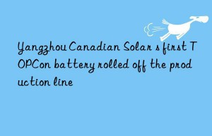 yangzhou canadian solar s first topcon battery rolled off the production line