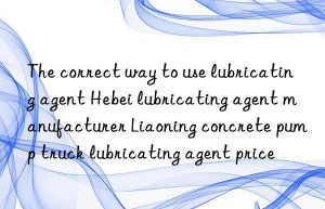 the correct way to use lubricating agent hebei lubricating agent manufacturer liaoning concrete pump truck lubricating agent price