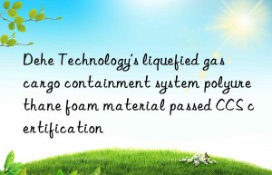 dehe technology’s liquefied gas cargo containment system polyurethane foam material passed ccs certification