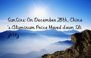 sunsirs: on december 28th, china’s aluminum price moved n slightly