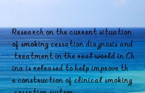 research on the current situation of smoking cessation diagnosis and treatment in the real world in china is released to help improve the construction of clinical smoking cessation system