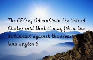 the ceo of advansix in the united states said that it may file a trade lawsuit against the export of china s nylon 6