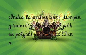 india launches anti-dumping investigation on polyether polyols related to china