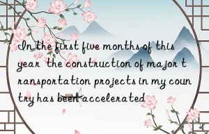 in the first five months of this year  the construction of major transportation projects in my country has been accelerated
