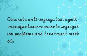 concrete anti-segregation agent manufacturer-concrete segregation problems and treatment methods