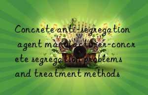 concrete anti-segregation agent manufacturer-concrete segregation problems and treatment methods