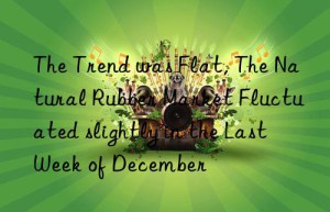 the trend was flat, the natural rubber market fluctuated slightly in the last week of december