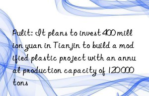 pulit: it plans to invest 400 million yuan in tianjin to build a modified plastic project with an annual production capacity of 120 000 tons