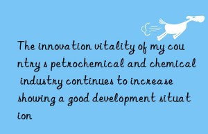 the innovation vitality of my country s petrochemical and chemical industry continues to increase  showing a good development situation