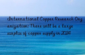 international copper research organization: there will be a large surplus of copper supply in 2024
