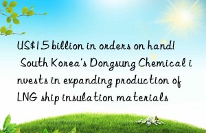 us$1.5 billion in orders on hand!  south korea’s dongsung chemical invests in expanding production of lng ship insulation materials