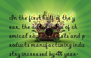 in the first half of the year, the added value of chemical raw materials and products manufacturing industry increased by 4% year-on-year