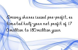 amway shares issued pre-profit, estimated half-year net profit of 170 million to 180 million yuan