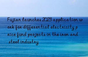 fujian launches 2023 application work for differential electricity price fund projects in the iron and steel industry