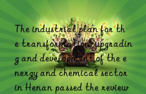 the industrial plan for the transformation, upgrading and development of the energy and chemical sector in henan passed the review