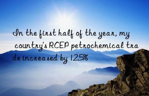in the first half of the year, my country’s rcep petrochemical trade increased by 12.5%