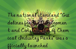 the national standard “guidelines for the development and construction of chemical industry parks” was officially launched