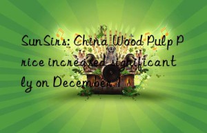 sunsirs: china wood pulp price increased significantly on december 1