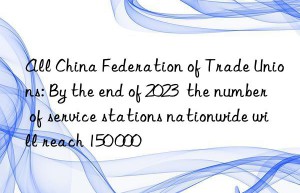all china federation of trade unions: by the end of 2023  the number of service stations nationwide will reach 150 000