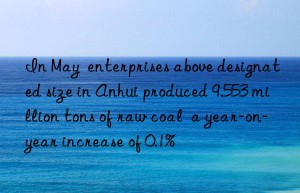 in may  enterprises above designated size in anhui produced 9.553 million tons of raw coal  a year-on-year increase of 0.1%