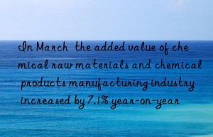 in march  the added value of chemical raw materials and chemical products manufacturing industry increased by 7.1% year-on-year
