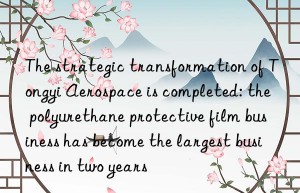 the strategic transformation of tongyi aerospace is completed: the polyurethane protective film business has become the largest business in two years