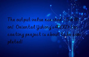 the output value reached 1.5 billion!  oriental yuhong’s 40,000-ton coating project is about to be completed!