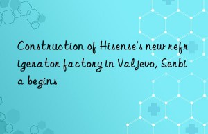 construction of hisense’s new refrigerator factory in valjevo, serbia begins