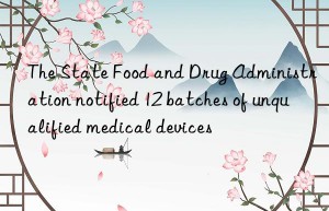 the state food and drug administration notified 12 batches of unqualified medical devices