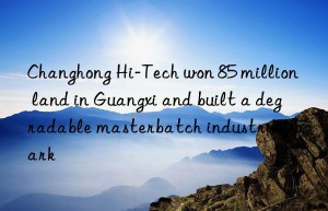 changhong hi-tech won 85 million land in guangxi and built a degradable masterbatch industrial park