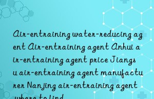 air-entraining water-reducing agent air-entraining agent anhui air-entraining agent price jiangsu air-entraining agent manufacturer nanjing air-entraining agent where to find